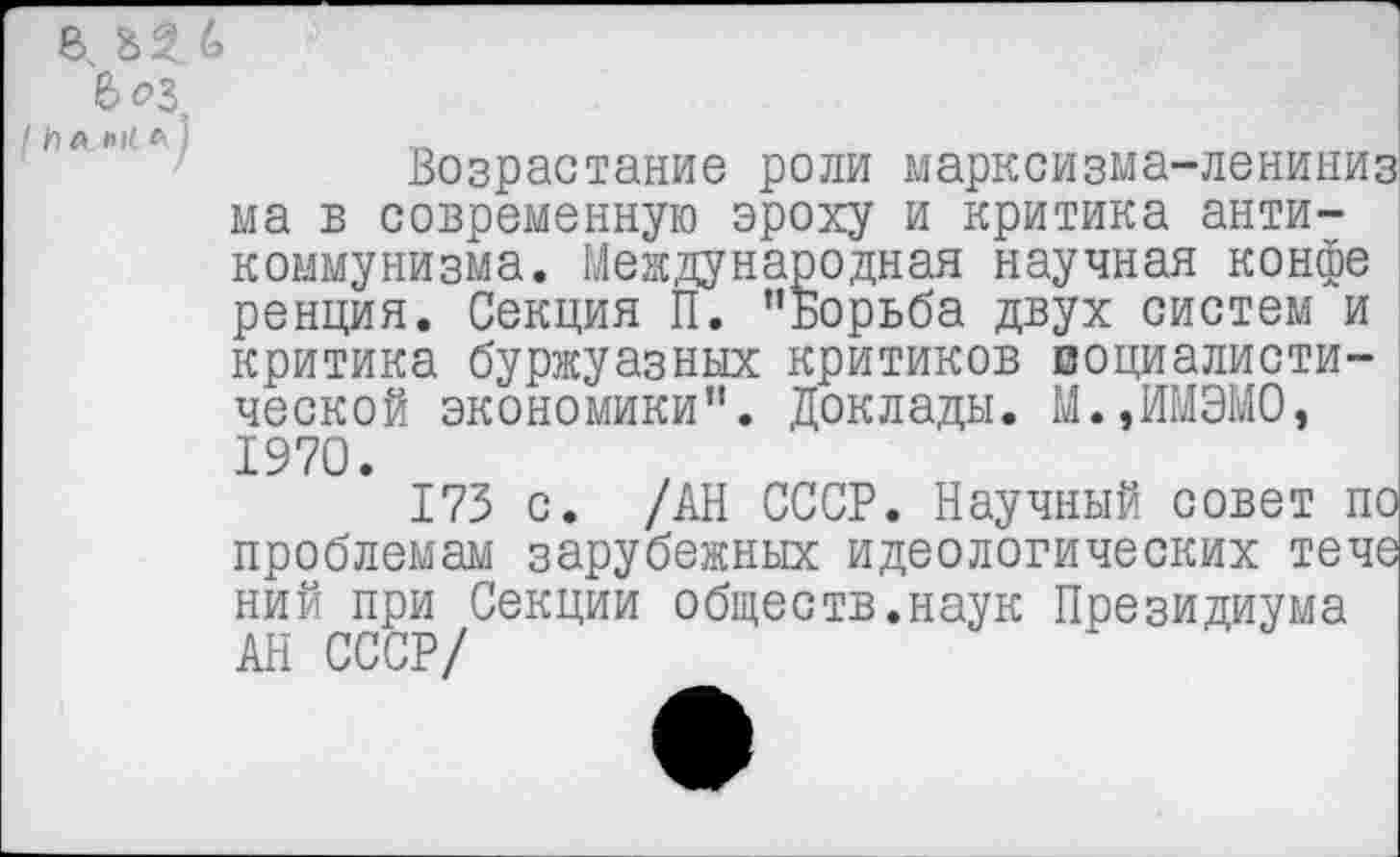 ﻿В
В 03.
Возрастание роли марксизма-лениниз ма в современную эроху и критика антикоммунизма. Международная научная конфе ренция. Секция П. ’’Борьба двух систем и критика буржуазных критиков воциалисти-ческой экономики”. Доклады. М.,ИМЭМО, 1970.
173 с. /АН СССР. Научный совет по проблемам зарубежных идеологических тече ний при Секции обществ.наук Президиума АН СССР/